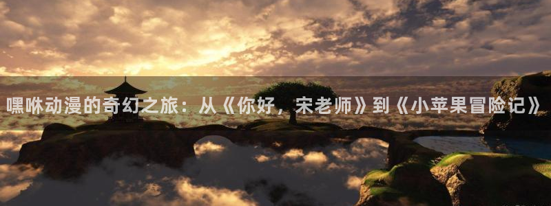 囧次元免费看动漫：嘿咻动漫的奇幻之旅：从《你好，宋老师》到《小苹果冒险记》